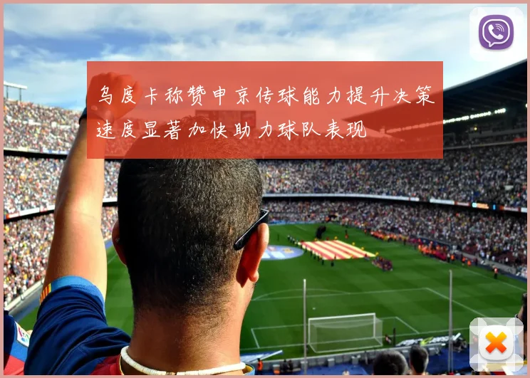乌度卡称赞申京传球能力提升决策速度显著加快助力球队表现