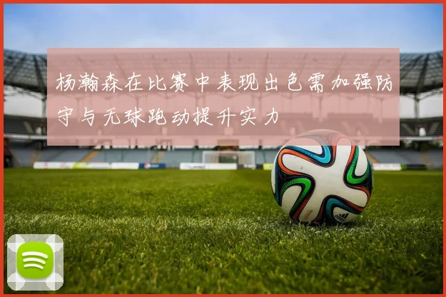 杨瀚森在比赛中表现出色需加强防守与无球跑动提升实力