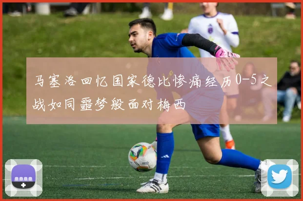 马塞洛回忆国家德比惨痛经历0-5之战如同噩梦般面对梅西