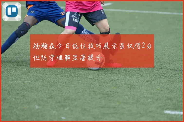 杨瀚森今日低位技巧展示虽仅得2分但防守理解显著提升