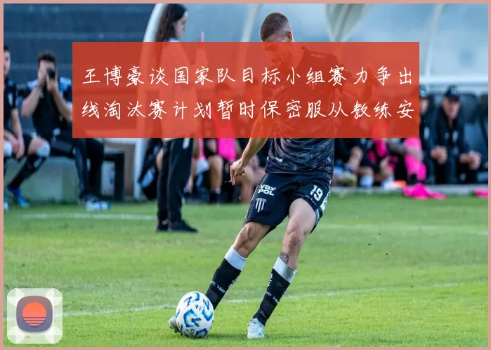 王博豪谈国家队目标小组赛力争出线淘汰赛计划暂时保密服从教练安排