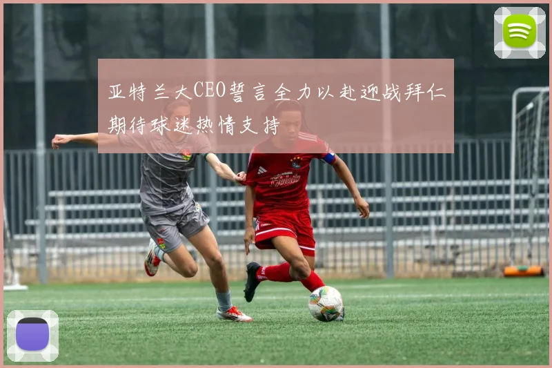 亚特兰大CEO誓言全力以赴迎战拜仁期待球迷热情支持