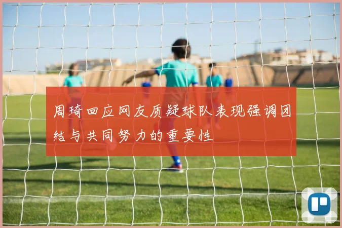 周琦回应网友质疑球队表现强调团结与共同努力的重要性