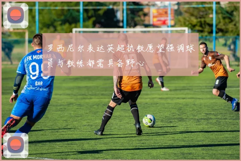 罗西尼尔表达英超执教愿望强调球员与教练都需具备野心