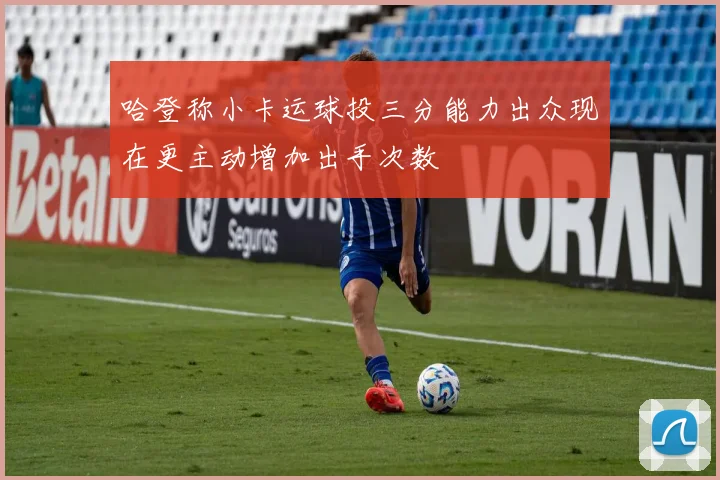 哈登称小卡运球投三分能力出众现在更主动增加出手次数