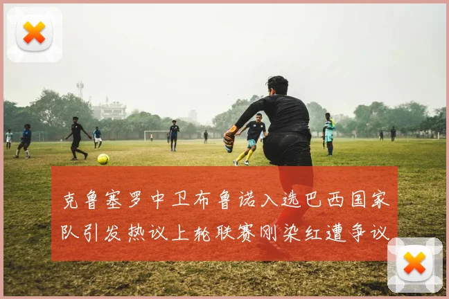 克鲁塞罗中卫布鲁诺入选巴西国家队引发热议上轮联赛刚染红遭争议