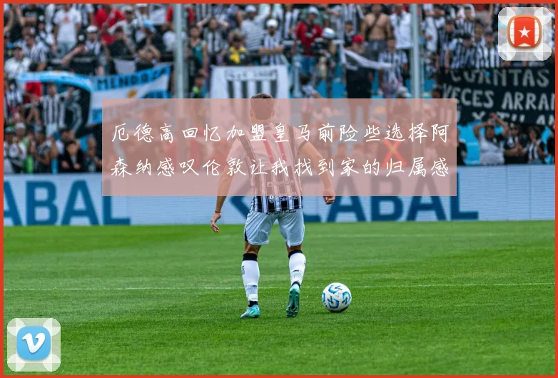 厄德高回忆加盟皇马前险些选择阿森纳感叹伦敦让我找到家的归属感