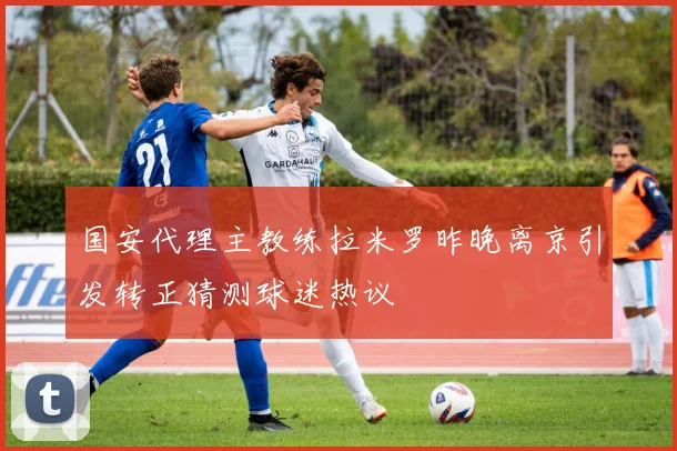 国安代理主教练拉米罗昨晚离京引发转正猜测球迷热议