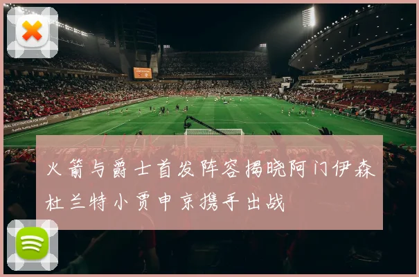 火箭与爵士首发阵容揭晓阿门伊森杜兰特小贾申京携手出战