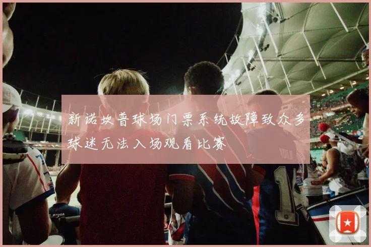 新诺坎普球场门票系统故障致众多球迷无法入场观看比赛
