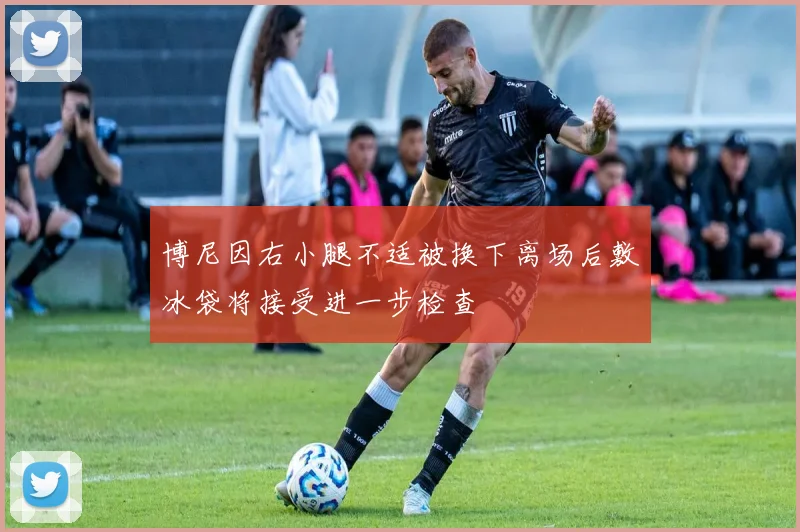 博尼因右小腿不适被换下离场后敷冰袋将接受进一步检查