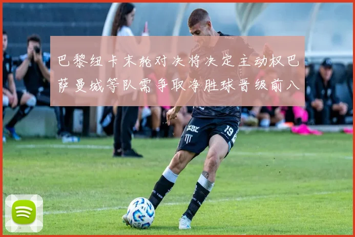 巴黎纽卡末轮对决将决定主动权巴萨曼城等队需争取净胜球晋级前八