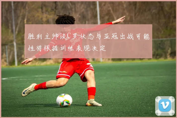 胜利主帅谈C罗状态与亚冠出战可能性将根据训练表现决定