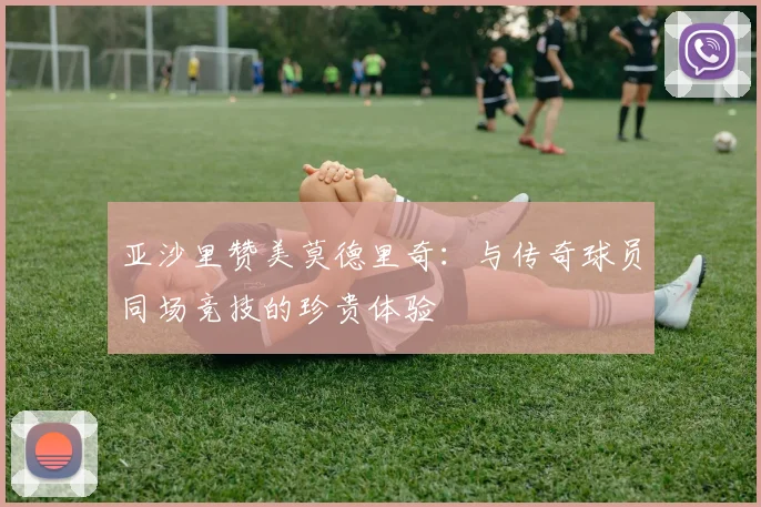 亚沙里赞美莫德里奇：与传奇球员同场竞技的珍贵体验