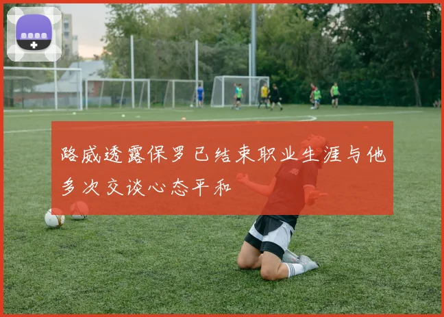 路威透露保罗已结束职业生涯与他多次交谈心态平和