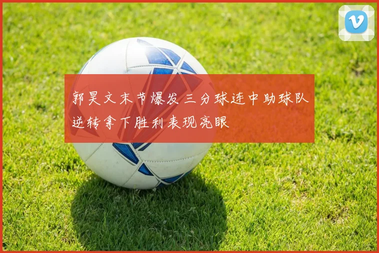 郭昊文末节爆发三分球连中助球队逆转拿下胜利表现亮眼