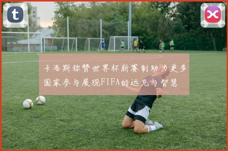 卡洛斯称赞世界杯新赛制助力更多国家参与展现FIFA的远见与智慧