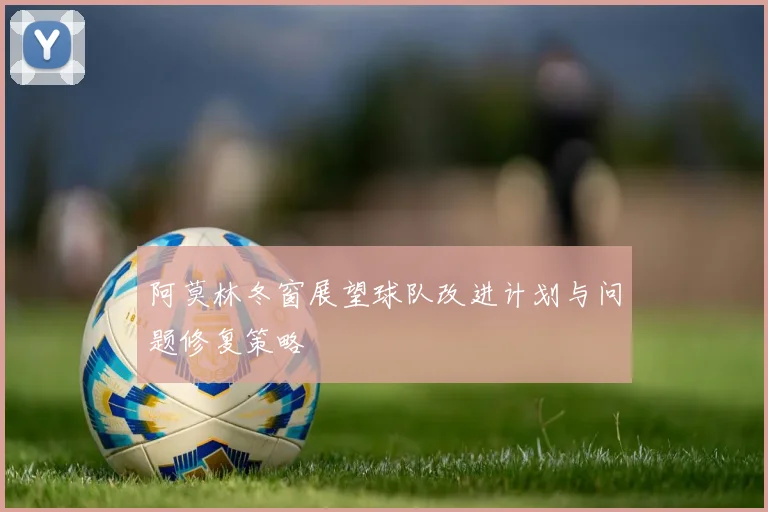 阿莫林冬窗展望球队改进计划与问题修复策略