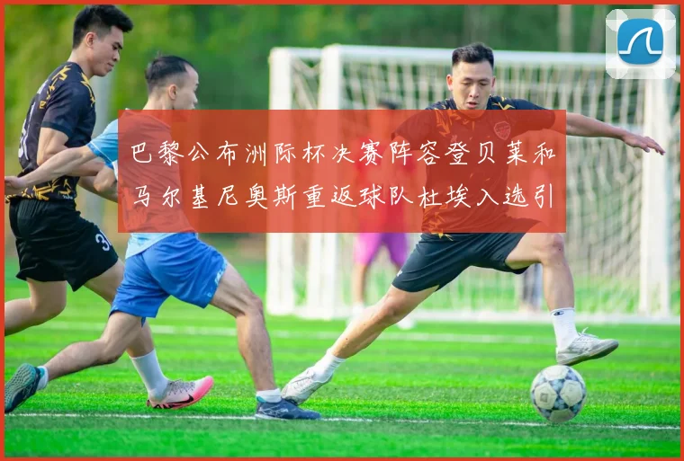 巴黎公布洲际杯决赛阵容登贝莱和马尔基尼奥斯重返球队杜埃入选引关注