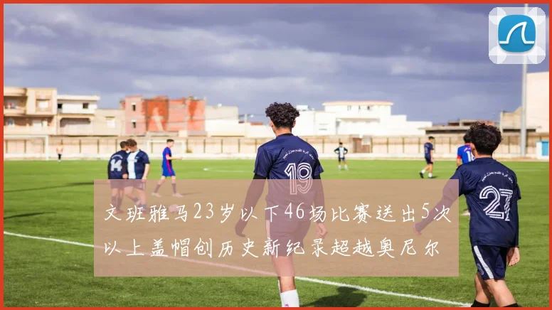 文班雅马23岁以下46场比赛送出5次以上盖帽创历史新纪录超越奥尼尔