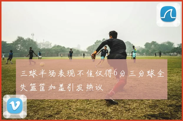 三球半场表现不佳仅得6分三分球全失篮筐加盖引发热议