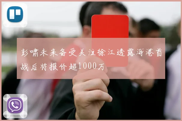 彭啸未来备受关注徐江透露海港首战后将报价超1000万