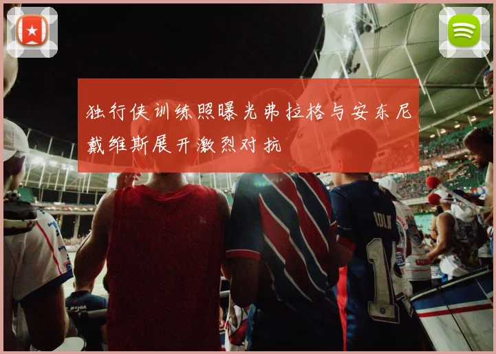 独行侠训练照曝光弗拉格与安东尼戴维斯展开激烈对抗