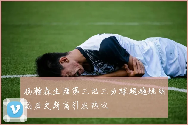 杨瀚森生涯第三记三分球超越姚明成历史新高引发热议