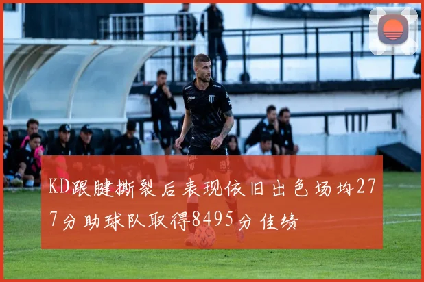 KD跟腱撕裂后表现依旧出色场均277分助球队取得8495分佳绩
