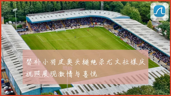 替补小将皮奥头槌绝杀尤文社媒庆祝照展现激情与喜悦