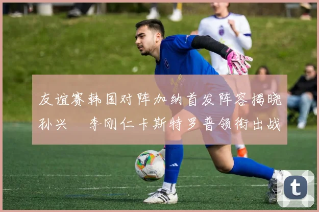 友谊赛韩国对阵加纳首发阵容揭晓孙兴慜李刚仁卡斯特罗普领衔出战