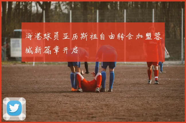 海港球员亚历斯祖自由转会加盟蓉城新篇章开启