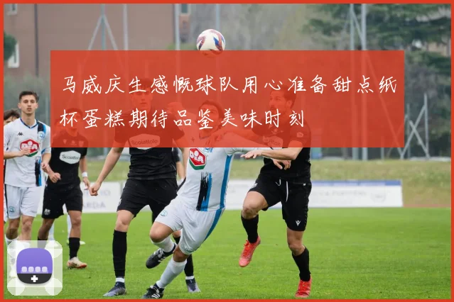 马威庆生感慨球队用心准备甜点纸杯蛋糕期待品鉴美味时刻